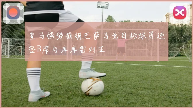 皇马强势截胡巴萨马竞目标球员连签B席与库库雷利亚
