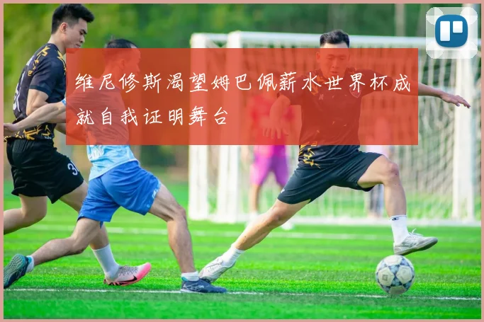 维尼修斯渴望姆巴佩薪水世界杯成就自我证明舞台