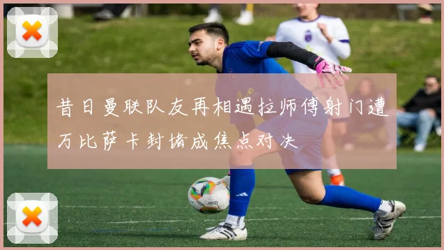 昔日曼联队友再相遇拉师傅射门遭万比萨卡封堵成焦点对决