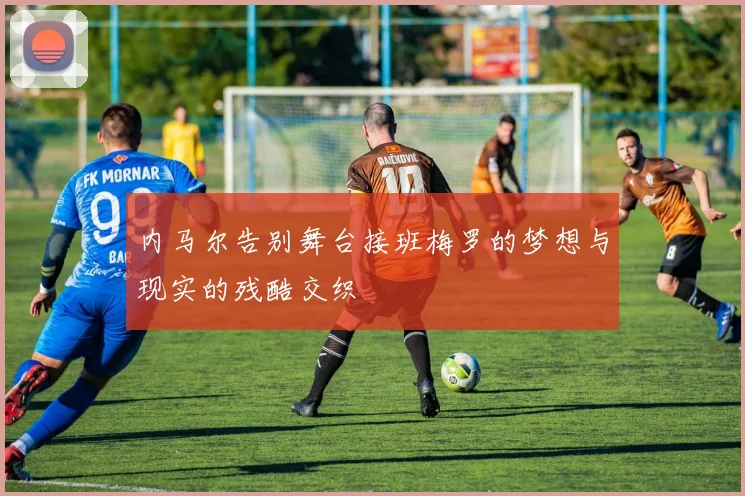 内马尔告别舞台接班梅罗的梦想与现实的残酷交织