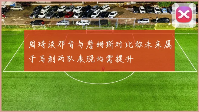 周琦谈邓肯与詹姆斯对比称未来属于马刺两队表现均需提升