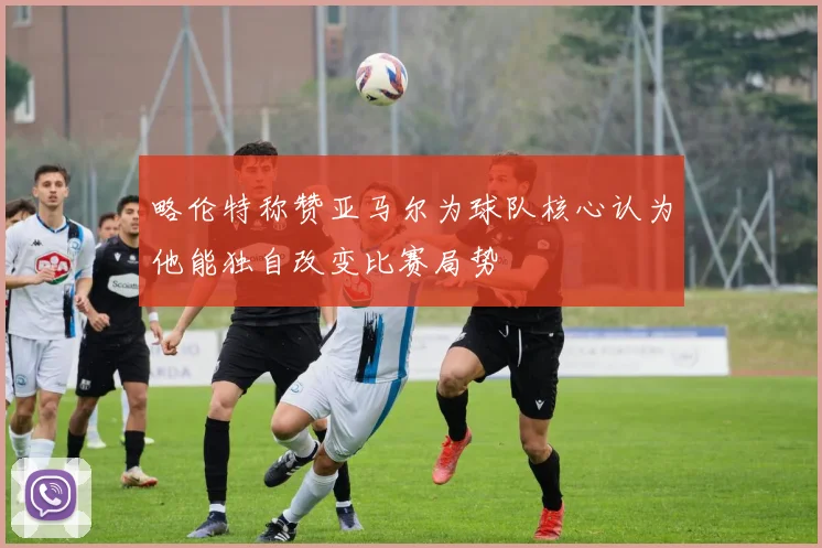 略伦特称赞亚马尔为球队核心认为他能独自改变比赛局势