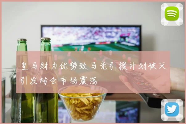 皇马财力优势致马竞引援计划破灭引发转会市场震荡